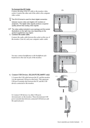 Page 11  11   How to assemble your monitor hardware
To Connect the DP Cable
Connect the plug of the DP cable to the monitor video 
socket. Connect the other end of the cable to the computer 
video socket.
The DVI-D format is used for direct digital connection 
between source video and digital LCD monitors or 
projectors. The digital video signals produce a superior 
quality picture than analog video signals.
The video cables included in your package and the socket 
illustrations on the right may vary depending...