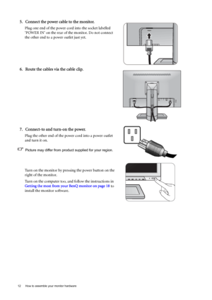 Page 1212  How to assemble your monitor hardware  
5. Connect the power cable to the monitor.
Plug one end of the power cord into the socket labelled 
‘POWER IN’ on the rear of the monitor. Do not connect 
the other end to a power outlet just yet. 
6. Route the cables via the cable clip.
7. Connect-to and turn-on the power.
Plug the other end of the power cord into a power outlet 
and turn it on.
Picture may differ from product supplied for your region.
Turn on the monitor by pressing the power button on the...