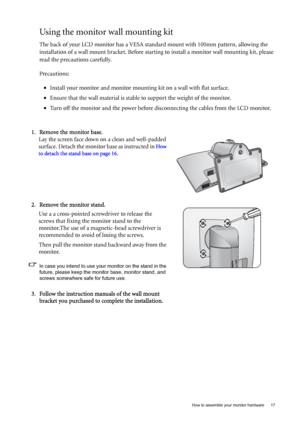 Page 17  17   How to assemble your monitor hardware
Using the monitor wall mounting kit
The back of your LCD monitor has a VESA standard mount with 100mm pattern, allowing the 
installation of a wall mount bracket. Before starting to install a monitor wall mounting kit, please 
read the precautions carefully.
Precautions:
•Install your monitor and monitor mounting kit on a wall with flat surface.
•Ensure that the wall material is stable to support the weight of the monitor.
•Turn off the monitor and the power...