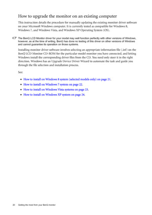 Page 2020  Getting the most from your BenQ monitor  
How to upgrade the monitor on an existing computer
This instruction details the procedure for manually updating the existing monitor driver software 
on your Microsoft Windows computer. It is currently tested as compatible for Windows 8, 
Windows 7, and Windows Vista, and Windows XP Operating System (OS). 
The BenQ LCD Monitor driver for your model may well function perfectly with other versions of Windows, 
however, as at the time of writing, BenQ has done...