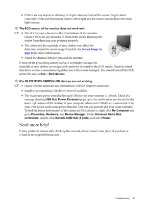 Page 47  47   Troubleshooting
•If there are any objects or clothing in bright colors in front of the sensor. Bright colors 
(especially white and fluorescent colors) reflect light and the sensor cannot detect the main 
light sources.
The ECO sensor of the monitor does not work well.
•The ECO sensor is located at the front bottom of the monitor. 
Check if there are any obstacles in front of the sensor that keep the 
sensor from detecting your presence properly.
•The colors and the materials of your clothes may...