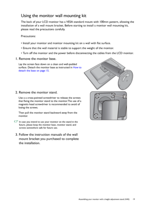 Page 19  19   Assembling your monitor with a height adjustment stand (HAS)
Using the monitor wall mounting kit
The back of your LCD monitor has a VESA standard mount with 100mm pattern, allowing the 
installation of a wall mount bracket. Before starting to install a monitor wall mounting kit, 
please read the precautions carefully.
Precautions:
• Install your monitor and monitor mounting kit on a wall with flat surface.
• Ensure that the wall material is stable to support the weight of the monitor.
• Turn off...