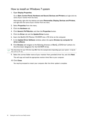 Page 2424  Getting the most from your BenQ monitor  
How to install on Windows 7 system
1.  Open Display Properties.
Go to Start, Control Panel, Hardware and Sound, Devices and Printers and right-click the 
name of your monitor from the menu.
Alternatively, right-click the desktop and select Personalize, Display, Devices and Printers, 
and right-click the name of your monitor from the menu.
2.  Select Properties from the menu.
3.  Click the 
Hardware tab.
4.  Click 
Generic PnP Monitor, and then the Properties...