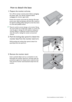 Page 11  11   How to assemble your monitor hardware
How to detach the base
1. Prepare the monitor and area.
Turn off the monitor and the power before unplugging 
the power cable. Turn off the computer before 
unplugging the monitor signal cable.
Protect the monitor and screen by clearing a flat open 
area on your desk and placing a soft item like a towel on 
the desk for padding, before laying the screen face down 
on a flat clean padded surface.
 Please be careful to prevent damage to the monitor. Placing 
the...