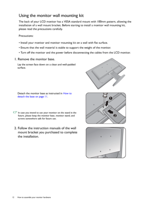 Page 1212  How to assemble your monitor hardware  
Using the monitor wall mounting kit
The back of your LCD monitor has a VESA standard mount with 100mm pattern, allowing the 
installation of a wall mount bracket. Before starting to install a monitor wall mounting kit, 
please read the precautions carefully.
Precautions:
• Install your monitor and monitor mounting kit on a wall with flat surface.
• Ensure that the wall material is stable to support the weight of the monitor.
• Turn off the monitor and the power...