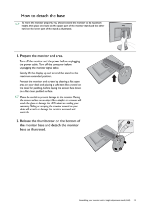 Page 15  15   Assembling your monitor with a height adjustment stand (HAS)
How to detach the base
To move the monitor properly, you should extend the monitor to its maximum 
height, then place one hand on the upper part of the monitor stand and the other 
hand on the lower part of the stand as illustrated.
1. Prepare the monitor and area.
Turn off the monitor and the power before unplugging 
the power cable. Turn off the computer before 
unplugging the monitor signal cable.
Gently lift the display up and extend...