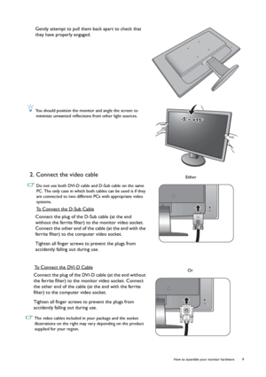 Page 9  9   How to assemble your monitor hardware
Gently attempt to pull them back apart to check that 
they have properly engaged.
 You should position the monitor and angle the screen to 
minimize unwanted reflections from other light sources.
2. Connect the video cable 
 Do not use both DVI-D cable and D-Sub cable on the same 
PC. The only case in which both cables can be used is if they 
are connected to two different PCs with appropriate video 
systems.
To Connect the D-Sub Cable
Connect the plug of the...