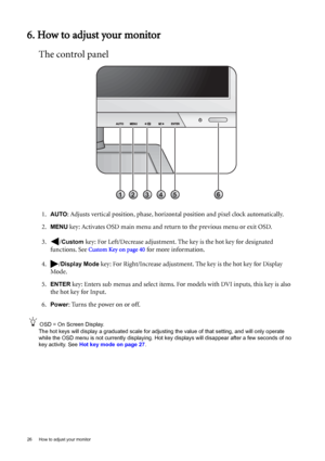 Page 2626  How to adjust your monitor  
6. How to adjust your monitor
The control panel
1.AUTO: Adjusts vertical position, phase, horizontal position and pixel clock automatically.
2.
MENU key: Activates OSD main menu and return to the previous menu or exit OSD.
3. /
Custom key: For Left/Decrease adjustment. The key is the hot key for designated 
functions. See 
Custom Key on page 40 for more information.
4. /
Display Mode key: For Right/Increase adjustment. The key is the hot key for Display 
Mode. 
5.
ENTER...