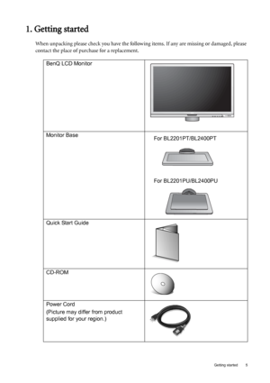 Page 5  5   Getting started
1. Getting started
When unpacking please check you have the following items. If any are missing or damaged, please 
contact the place of purchase for a replacement.
 
BenQ LCD Monitor
Monitor Base
Quick Start Guide
 
CD-ROM
 
Power Cord
(Picture may differ from product 
supplied for your region.)
For BL2201PT/BL2400PT
For BL2201PU/BL2400PU
 