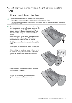 Page 15  15   Assembling your monitor with a height adjustment stand (HAS)
Assembling your monitor with a height adjustment stand 
(HAS)
How to attach the monitor base
• If the computer is turned on you must turn it off before continuing. 
Do not plug-in or turn-on the power to the monitor until instructed to do so.
• The following illustrations are for your reference only. Available input and output jacks may vary depending on 
the purchased model.
 Please be careful to prevent damage to the monitor. Placing...