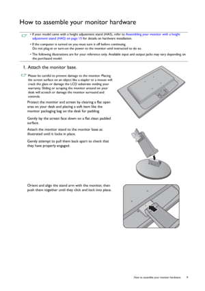 Page 9  9   How to assemble your monitor hardware
How to assemble your monitor hardware
 • If your model came with a height adjustment stand (HAS), refer to Assembling your monitor with a height 
adjustment stand (HAS) on page 15 for details on hardware installation.
• If the computer is turned on you must turn it off before continuing. 
Do not plug-in or turn-on the power to the monitor until instructed to do so.
• The following illustrations are for your reference only. Available input and output jacks may...