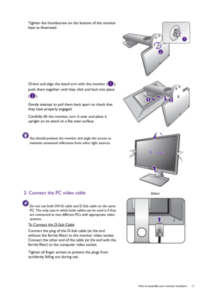 Page 11  11   How to assemble your monitor hardware
Tighten the thumbscrew on the bottom of the monitor 
base as illustrated.
Orient and align the stand arm with the monitor ( ), 
push them together until they click and lock into place 
().
Gently attempt to pull them back apart to check that 
they have properly engaged.
Carefully lift the monitor, turn it over and place it 
upright on its stand on a flat even surface.
You should position the monitor and angle the screen to 
minimize unwanted reflections from...