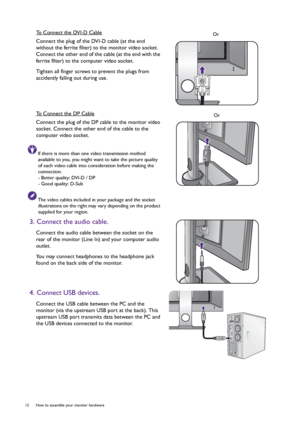 Page 1212  How to assemble your monitor hardware  
To Connect the DVI-D Cable
Connect the plug of the DVI-D cable (at the end 
without the ferrite filter) to the monitor video socket. 
Connect the other end of the cable (at the end with the 
ferrite filter) to the computer video socket.
Tighten all finger screws to prevent the plugs from 
accidently falling out during use.
To Connect the DP Cable
Connect the plug of the DP cable to the monitor video 
socket. Connect the other end of the cable to the 
computer...