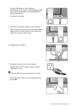 Page 13  13   How to assemble your monitor hardware
Connect USB devices via other USB ports 
(downstream) on the monitor. These downstream USB 
ports transmit data between connected USB devices 
and the upstream port.
See picture on the right.
5. Connect the power cable to the monitor.
Plug one end of the power cord into the socket labelled 
 on the rear of the monitor. Do not connect the 
other end to a power outlet just yet.
6. Organize the cables.
7. Connect-to and turn-on the power.
Plug the other end of...