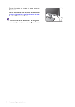 Page 1414  How to assemble your monitor hardware  
Turn on the monitor by pressing the power button on 
the monitor. 
Turn on the computer too, and follow the instructions 
in Getting the most from your BenQ monitor on page 
21 to install the monitor software.
To extend the service life of the product, we recommend 
that you use your computers power management function.
 