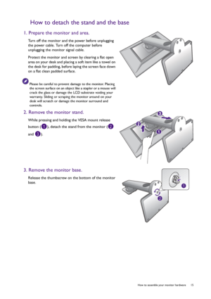 Page 15  15   How to assemble your monitor hardware
How to detach the stand and the base
1. Prepare the monitor and area.
Turn off the monitor and the power before unplugging 
the power cable. Turn off the computer before 
unplugging the monitor signal cable.
Protect the monitor and screen by clearing a flat open 
area on your desk and placing a soft item like a towel on 
the desk for padding, before laying the screen face down 
on a flat clean padded surface.
Please be careful to prevent damage to the monitor....