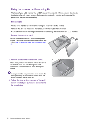 Page 2020  How to assemble your monitor hardware  
Using the monitor wall mounting kit
The back of your LCD monitor has a VESA standard mount with 100mm pattern, allowing the 
installation of a wall mount bracket. Before starting to install a monitor wall mounting kit, 
please read the precautions carefully.
Precautions
• Install your monitor and monitor mounting kit on a wall with flat surface.
• Ensure that the wall material is stable to support the weight of the monitor.
• Turn off the monitor and the power...