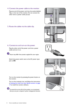 Page 1212  How to assemble your monitor hardware  
4. Connect the power cable to the monitor.
Plug one end of the power cord into the socket labelled 
 on the rear of the monitor. Do not connect the 
other end to a power outlet just yet.
5. Route the cables via the cable clip.
6. Connect-to and turn-on the power.
Plug the other end of the power cord into a power 
outlet and turn it on.
Picture may differ from product supplied for your region.
Switch the power switch next to the AC power input 
jack to ON.
Turn...