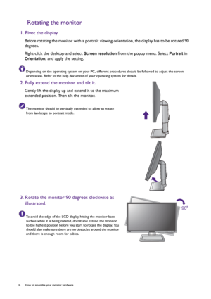 Page 1616  How to assemble your monitor hardware  
Rotating the monitor
1. Pivot the display.
Before rotating the monitor with a portrait viewing orientation, the display has to be rotated 90 
degrees.
Right-click the desktop and select 
Screen resolution from the popup menu. Select Portrait in 
Orientation, and apply the setting.
Depending on the operating system on your PC, different procedures should be followed to adjust the screen 
orientation. Refer to the help document of your operating system for...