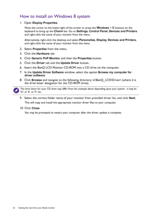 Page 2222  Getting the most from your BenQ monitor  
How to install on Windows 8 system
1.  Open Display Properties.
Move the cursor to the lower-right of the screen or press the Windows + C buttons on the 
keyboard to bring up the Charm bar. Go to Settings, Control Panel, Devices and Printers 
and right-click the name of your monitor from the menu.
Alternatively, right-click the desktop and select Personalize, Display, Devices and Printers, 
and right-click the name of your monitor from the menu.
2.  Select...