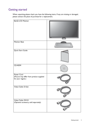 Page 5  5   Getting started
Getting started
When unpacking please check you have the following items. If any are missing or damaged, 
please contact the place of purchase for a replacement.
 
BenQ LCD Monitor
Monitor Base
Quick Start Guide
 
CD-ROM
 
Power Cord
(Picture may differ from product supplied 
for your region.)
Video Cable: D-Sub 
Video Cable: DVI-D
(Optional accessory, sold separately)
 
