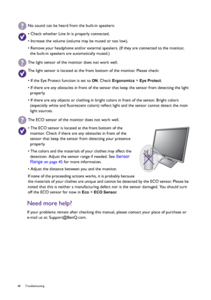 Page 4848 Troubleshooting  
Need more help?
If your problems remain after checking this manual, please contact your place of purchase or 
e-mail us at: Support@BenQ.com.
No sound can be heard from the built-in speakers:
• Check whether Line In is properly connected.
• Increase the volume (volume may be muted or too low).
• Remove your headphone and/or external speakers. (If they are connected to the monitor, 
the built-in speakers are automatically muted.)
The light sensor of the monitor does not work well.
The...