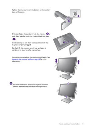 Page 11  11   How to assemble your monitor hardware
Tighten the thumbscrew on the bottom of the monitor 
base as illustrated.
Orient and align the stand arm with the monitor ( ), 
push them together until they click and lock into place 
().
Gently attempt to pull them back apart to check that 
they have properly engaged.
Carefully lift the monitor, turn it over and place it 
upright on its stand on a flat even surface.
You might want to adjust the monitor stand height. See 
Adjusting the monitor height on page...