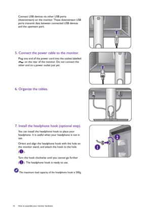 Page 1414  How to assemble your monitor hardware  
Connect USB devices via other USB ports 
(downstream) on the monitor. These downstream USB 
ports transmit data between connected USB devices 
and the upstream port.
5. Connect the power cable to the monitor.
Plug one end of the power cord into the socket labelled 
 on the rear of the monitor. Do not connect the 
other end to a power outlet just yet.
6. Organize the cables.
7. Install the headphone hook (optional step).
You can install the headphone hook to...