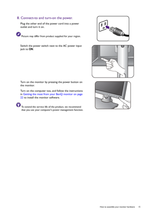 Page 15  15   How to assemble your monitor hardware
8. Connect-to and turn-on the power.
Plug the other end of the power cord into a power 
outlet and turn it on.
Picture may differ from product supplied for your region.
Switch the power switch next to the AC power input 
jack to ON.
Turn on the monitor by pressing the power button on 
the monitor. 
Turn on the computer too, and follow the instructions 
in Getting the most from your BenQ monitor on page 
22 to install the monitor software.
To extend the service...