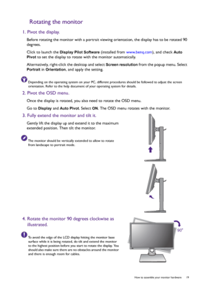 Page 19  19   How to assemble your monitor hardware
Rotating the monitor
1. Pivot the display.
Before rotating the monitor with a portrait viewing orientation, the display has to be rotated 90 
degrees.
Click to launch the 
Display Pilot Software (installed from www.benq.com), and check Auto 
Pivot
 to set the display to rotate with the monitor automatically.
Alternatively, right-click the desktop and select 
Screen resolution from the popup menu. Select 
Portrait in Orientation, and apply the setting....