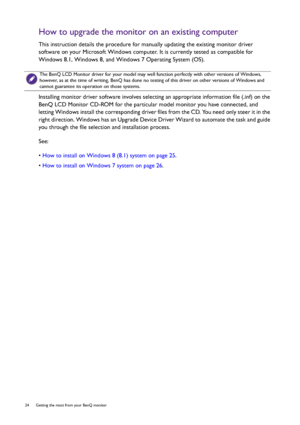 Page 2424  Getting the most from your BenQ monitor  
How to upgrade the monitor on an existing computer
This instruction details the procedure for manually updating the existing monitor driver 
software on your Microsoft Windows computer. It is currently tested as compatible for 
Windows 8.1, Windows 8, and Windows 7 Operating System (OS). 
Installing monitor driver software involves selecting an appropriate information file (.inf) on the 
BenQ LCD Monitor CD-ROM for the particular model monitor you have...