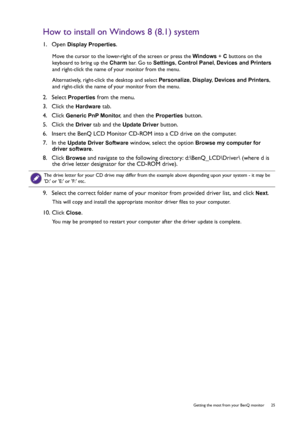 Page 25  25   Getting the most from your BenQ monitor
How to install on Windows 8 (8.1) system
1.  Open Display Properties.
Move the cursor to the lower-right of the screen or press the Windows + C buttons on the 
keyboard to bring up the Charm bar. Go to Settings, Control Panel, Devices and Printers 
and right-click the name of your monitor from the menu.
Alternatively, right-click the desktop and select Personalize, Display, Devices and Printers, 
and right-click the name of your monitor from the menu.
2....