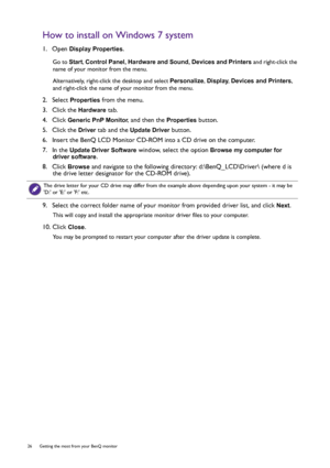 Page 2626  Getting the most from your BenQ monitor  
How to install on Windows 7 system
1.  Open Display Properties.
Go to Start, Control Panel, Hardware and Sound, Devices and Printers and right-click the 
name of your monitor from the menu.
Alternatively, right-click the desktop and select Personalize, Display, Devices and Printers, 
and right-click the name of your monitor from the menu.
2.  Select Properties from the menu.
3.  Click the 
Hardware tab.
4.  Click 
Generic PnP Monitor, and then the Properties...