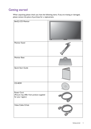 Page 5  5   Getting started
Getting started
When unpacking please check you have the following items. If any are missing or damaged, 
please contact the place of purchase for a replacement.
 
BenQ LCD Monitor
Monitor Stand
Monitor Base
Quick Start Guide
 
CD-ROM
Power Cord
(Picture may differ from product supplied 
for your region.)
Video Cable: D-Sub 
 