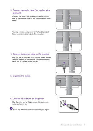 Page 11  11   How to assemble your monitor hardware
3. Connect the audio cable (for models with 
speakers).
Connect the audio cable between the socket on the 
rear of the monitor (Line In) and your computer audio 
outlet.
You may connect headphones to the headphone jack 
found next to the Line In jack of the monitor.
4. Connect the power cable to the monitor.
Plug one end of the power cord into the socket labelled 
 on the rear of the monitor. Do not connect the 
other end to a power outlet just yet. 
5....