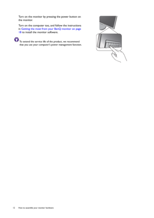 Page 1212  How to assemble your monitor hardware  
Turn on the monitor by pressing the power button on 
the monitor. 
Turn on the computer too, and follow the instructions 
in Getting the most from your BenQ monitor on page 
18 to install the monitor software.
To extend the service life of the product, we recommend 
that you use your computers power management function.
 