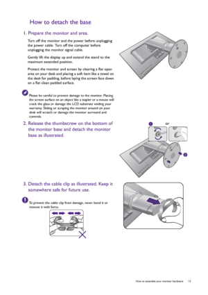 Page 13  13   How to assemble your monitor hardware
How to detach the base
1. Prepare the monitor and area.
Turn off the monitor and the power before unplugging 
the power cable. Turn off the computer before 
unplugging the monitor signal cable.
Gently lift the display up and extend the stand to the 
maximum extended position.
Protect the monitor and screen by clearing a flat open 
area on your desk and placing a soft item like a towel on 
the desk for padding, before laying the screen face down 
on a flat...