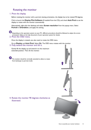 Page 15  15   How to assemble your monitor hardware
Rotating the monitor
1. Pivot the display.
Before rotating the monitor with a portrait viewing orientation, the display has to be rotated 90 degrees.
Click to launch the Display Pilot Software (if installed from the CD), and check Auto Pivot to set the 
display to rotate with the monitor automatically.
Alternatively, right-click the desktop and select Screen resolution from the popup menu. Select 
Portrait in Orientation, and apply the setting.
Depending on...