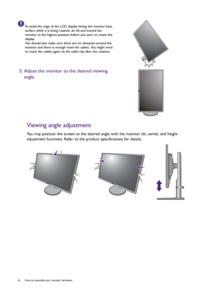 Page 1616  How to assemble your monitor hardware  
Viewing angle adjustment
You may position the screen to the desired angle with the monitor tilt, swivel, and height 
adjustment functions. Refer to the product specifications for details.
To avoid the edge of the LCD display hitting the monitor base 
surface while it is being rotated, do tilt and extend the 
monitor to the highest position before you start to rotate the 
display. 
You should also make sure there are no obstacles around the 
monitor and there is...