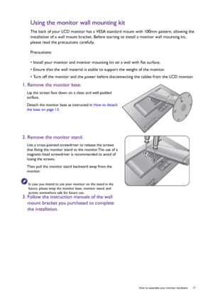 Page 17  17   How to assemble your monitor hardware
Using the monitor wall mounting kit
The back of your LCD monitor has a VESA standard mount with 100mm pattern, allowing the 
installation of a wall mount bracket. Before starting to install a monitor wall mounting kit, 
please read the precautions carefully.
Precautions:
• Install your monitor and monitor mounting kit on a wall with flat surface.
• Ensure that the wall material is stable to support the weight of the monitor.
• Turn off the monitor and the...