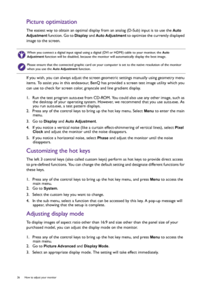 Page 2626  How to adjust your monitor  
Picture optimization
The easiest way to obtain an optimal display from an analog (D-Sub) input is to use the Auto 
Adjustment
 function. Go to Display and Auto Adjustment to optimize the currently displayed 
image to the screen.
If you wish, you can always adjust the screen geometric settings manually using geometry menu 
items. To assist you in this endeavour, BenQ has provided a screen test image utility which you 
can use to check for screen color, grayscale and line...