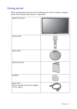 Page 5  5   Getting started
Getting started
When unpacking please check you have the following items. If any are missing or damaged, 
please contact the place of purchase for a replacement.
 
BenQ LCD Monitor
Monitor Stand
Monitor Base
Quick Start Guide
 
CD-ROM
 
Power Cord
(Picture may differ from product supplied 
for your region.)
 