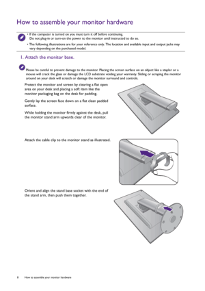 Page 88  How to assemble your monitor hardware  
How to assemble your monitor hardware
 • If the computer is turned on you must turn it off before continuing. 
Do not plug-in or turn-on the power to the monitor until instructed to do so.
• The following illustrations are for your reference only. The location and available input and output jacks may 
vary depending on the purchased model.
1. Attach the monitor base.
Please be careful to prevent damage to the monitor. Placing the screen surface on an object like...