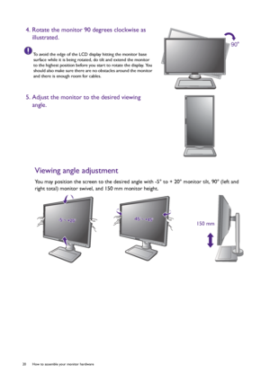 Page 2020  How to assemble your monitor hardware  
Viewing angle adjustment
You may position the screen to the desired angle with -5° to + 20° monitor tilt, 90° (left and 
right total) monitor swivel, and 150 mm monitor height.
4. Rotate the monitor 90 degrees clockwise as 
illustrated.
To avoid the edge of the LCD display hitting the monitor base 
surface while it is being rotated, do tilt and extend the monitor 
to the highest position before you start to rotate the display. You 
should also make sure there...