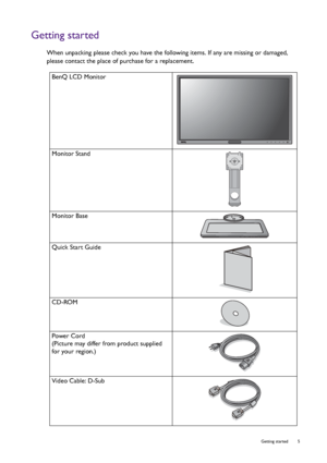 Page 5  5   Getting started
Getting started
When unpacking please check you have the following items. If any are missing or damaged, 
please contact the place of purchase for a replacement.
 
BenQ LCD Monitor
Monitor Stand
Monitor Base
Quick Start Guide
 
CD-ROM
 
Power Cord
(Picture may differ from product supplied 
for your region.)
Video Cable: D-Sub 
 