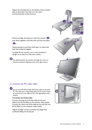 Page 11  11   How to assemble your monitor hardware
Tighten the thumbscrew on the bottom of the monitor 
base as illustrated. And then turn the stand 
counterclockwise to face forward.
Orient and align the stand arm with the monitor ( ), 
push them together until they click and lock into place 
().
Gently attempt to pull them back apart to check that 
they have properly engaged.
Carefully lift the monitor, turn it over and place it 
upright on its stand on a flat even surface.
You should position the monitor...