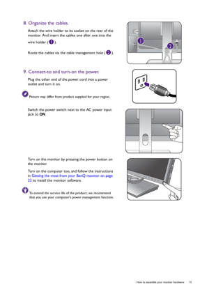 Page 15  15   How to assemble your monitor hardware
8. Organize the cables.
Attach the wire holder to its socket on the rear of the 
monitor. And insert the cables one after one into the 
wire holder ( ).
Route the cables via the cable management hole ( ).
9. Connect-to and turn-on the power.
Plug the other end of the power cord into a power 
outlet and turn it on.
Picture may differ from product supplied for your region.
Switch the power switch next to the AC power input 
jack to ON.
Turn on the monitor by...