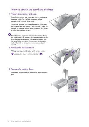 Page 1616  How to assemble your monitor hardware  
How to detach the stand and the base
1. Prepare the monitor and area.
Turn off the monitor and the power before unplugging 
the power cable. Turn off the computer before 
unplugging the monitor signal cable.
Protect the monitor and screen by clearing a flat open 
area on your desk and placing a soft item like a towel on 
the desk for padding, before laying the screen face down 
on a flat clean padded surface.
Please be careful to prevent damage to the monitor....