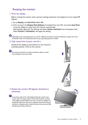 Page 19  19   How to assemble your monitor hardware
Rotating the monitor
1. Pivot the display.
Before rotating the monitor with a portrait viewing orientation, the display has to be rotated 90 
degrees.
a. Go to 
Display and Auto Pivot. Select On.
b. Click to launch the 
Display Pilot Software (if installed from the CD), and check Auto Pivot 
to set the display to rotate with the monitor automatically.
Alternatively, right-click the desktop and select 
Screen resolution from the popup menu. 
Select 
Portrait in...