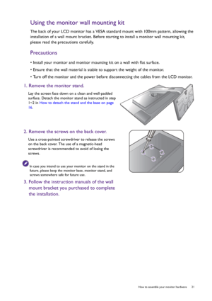 Page 21  21   How to assemble your monitor hardware
Using the monitor wall mounting kit
The back of your LCD monitor has a VESA standard mount with 100mm pattern, allowing the 
installation of a wall mount bracket. Before starting to install a monitor wall mounting kit, 
please read the precautions carefully.
Precautions
• Install your monitor and monitor mounting kit on a wall with flat surface.
• Ensure that the wall material is stable to support the weight of the monitor.
• Turn off the monitor and the power...